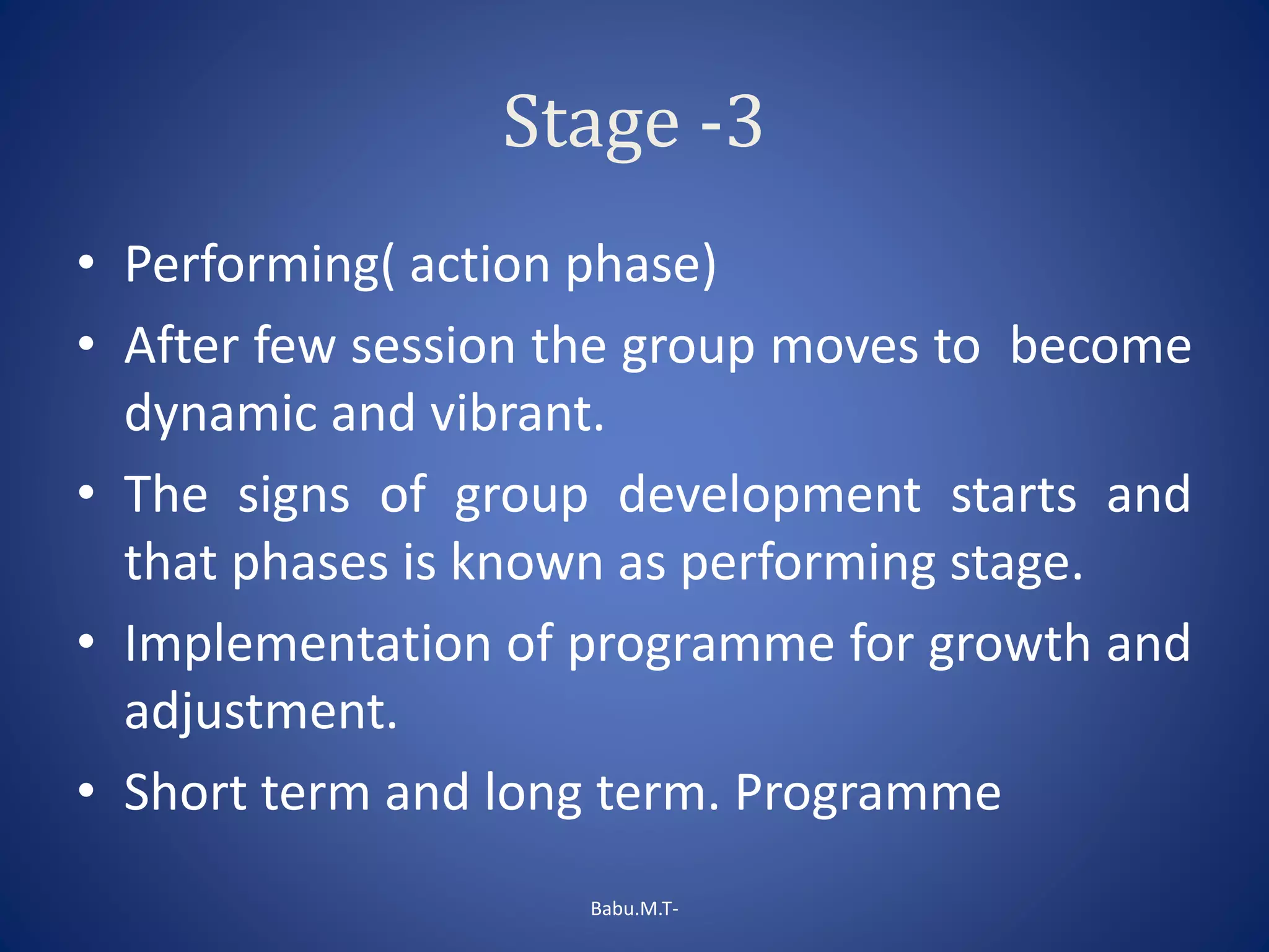 Stage -3
• Performing( action phase)
• After few session the group moves to become
dynamic and vibrant.
• The signs of group development starts and
that phases is known as performing stage.
• Implementation of programme for growth and
adjustment.
• Short term and long term. Programme
Babu.M.T-
 
