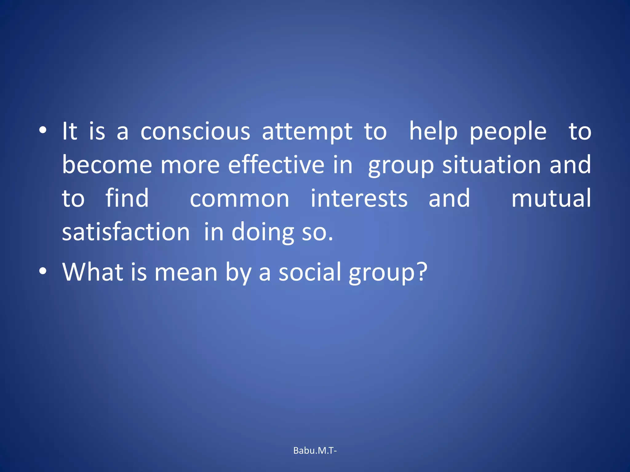 • It is a conscious attempt to help people to
become more effective in group situation and
to find common interests and mutual
satisfaction in doing so.
• What is mean by a social group?
Babu.M.T-
 