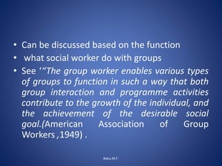 • Can be discussed based on the function
• what social worker do with groups
• See ‘“The group worker enables various types
of groups to function in such a way that both
group interaction and programme activities
contribute to the growth of the individual, and
the achievement of the desirable social
goal.(American Association of Group
Workers ,1949) .
Babu.M.T-
 