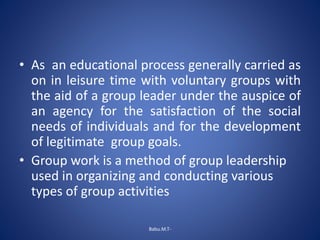 • As an educational process generally carried as
on in leisure time with voluntary groups with
the aid of a group leader under the auspice of
an agency for the satisfaction of the social
needs of individuals and for the development
of legitimate group goals.
• Group work is a method of group leadership
used in organizing and conducting various
types of group activities
Babu.M.T-
 