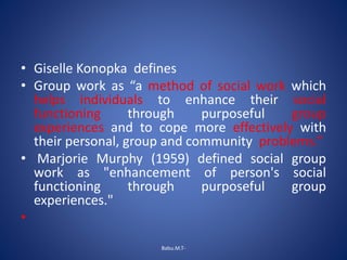 • Giselle Konopka defines
• Group work as “a method of social work which
helps individuals to enhance their social
functioning through purposeful group
experiences and to cope more effectively with
their personal, group and community problems.”
• Marjorie Murphy (1959) defined social group
work as "enhancement of person's social
functioning through purposeful group
experiences."
•
Babu.M.T-
 