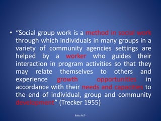 • “Social group work is a method in social work
through which individuals in many groups in a
variety of community agencies settings are
helped by a worker who guides their
interaction in program activities so that they
may relate themselves to others and
experience growth opportunities in
accordance with their needs and capacities to
the end of individual, group and community
development” (Trecker 1955)
Babu.M.T-
 