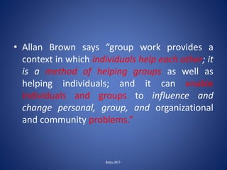 • Allan Brown says “group work provides a
context in which individuals help each other; it
is a method of helping groups as well as
helping individuals; and it can enable
individuals and groups to influence and
change personal, group, and organizational
and community problems.”
Babu.M.T-
 