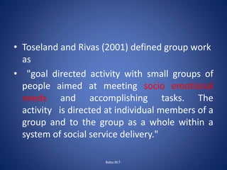 • Toseland and Rivas (2001) defined group work
as
• "goal directed activity with small groups of
people aimed at meeting socio emotional
needs and accomplishing tasks. The
activity is directed at individual members of a
group and to the group as a whole within a
system of social service delivery."
Babu.M.T-
 