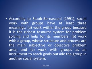 • According to Staub-Bernasconi (1991), social
work with groups have at least three
meanings; (a) work within the group because
it is the richest resource system for problem
solving and help for its members; (b) work
with a group, whose structure and process are
the main subjective or objective problem
area; and (c) work with groups as an
instrument to reach goals outside the group in
another social system.
Babu.M.T-
 