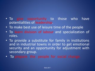• To give opportunity to those who have
potentialities of leadership.
• To make best use of leisure time of the people
• To learn division of labour and specialization of
roles.
• To provide a substitute for family in institutions
and in industrial towns in order to get emotional
security and an opportunity for adjustment with
secondary group.
• To prepare the people for social change.
Babu.M.T-
 