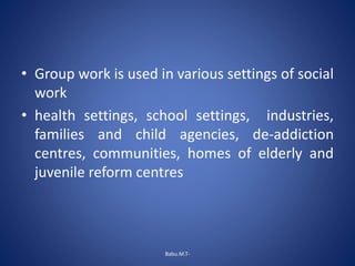 • Group work is used in various settings of social
work
• health settings, school settings, industries,
families and child agencies, de-addiction
centres, communities, homes of elderly and
juvenile reform centres
Babu.M.T-
 