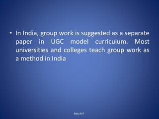 • In India, group work is suggested as a separate
paper in UGC model curriculum. Most
universities and colleges teach group work as
a method in India
Babu.M.T-
 