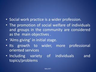 • Social work practice is a wider profession.
• The promotion of social welfare of individuals
and groups in the community are considered
as the main objectives .
• ‘Alms giving’ in initial stage.
• Its growth to wider, more professional
oriented services
• Including variety of individuals and
topics/problems
Babu.M.T-
 