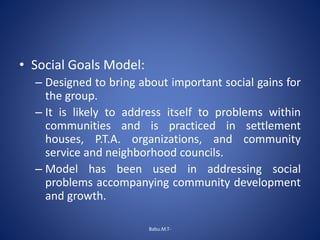 • Social Goals Model:
– Designed to bring about important social gains for
the group.
– It is likely to address itself to problems within
communities and is practiced in settlement
houses, P.T.A. organizations, and community
service and neighborhood councils.
– Model has been used in addressing social
problems accompanying community development
and growth.
Babu.M.T-
 