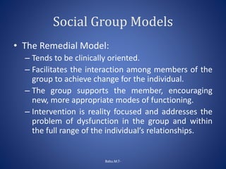 Social Group Models
• The Remedial Model:
– Tends to be clinically oriented.
– Facilitates the interaction among members of the
group to achieve change for the individual.
– The group supports the member, encouraging
new, more appropriate modes of functioning.
– Intervention is reality focused and addresses the
problem of dysfunction in the group and within
the full range of the individual’s relationships.
Babu.M.T-
 