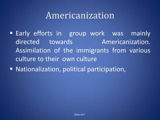 Americanization
 Early efforts in group work was mainly
directed towards Americanization.
Assimilation of the immigrants from various
culture to their own culture
 Nationalization, political participation,
Babu.M.T-
 