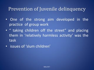 Prevention of Juvenile delinquency
• One of the strong aim developed in the
practice of group work
• “ taking children off the street” and placing
them in ‘relatively harmless activity’ was the
task
• issues of ‘slum children’
Babu.M.T-
 