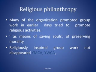 Religious philanthropy
• Many of the organization promoted group
work in earlier days tried to promote
religious activities.
• ‘ as means of saving souls’, of preserving
morality
• Religiously inspired group work not
disappeared YMCA, YWCA,
Babu.M.T-
 