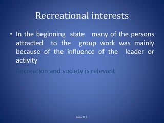 Recreational interests
• In the beginning state many of the persons
attracted to the group work was mainly
because of the influence of the leader or
activity
• Recreation and society is relevant
Babu.M.T-
 