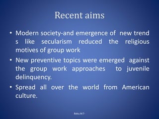 Recent aims
• Modern society-and emergence of new trend
s like secularism reduced the religious
motives of group work
• New preventive topics were emerged against
the group work approaches to juvenile
delinquency.
• Spread all over the world from American
culture.
Babu.M.T-
 