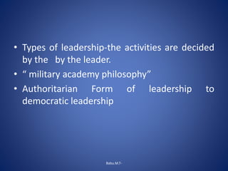• Types of leadership-the activities are decided
by the by the leader.
• “ military academy philosophy”
• Authoritarian Form of leadership to
democratic leadership
Babu.M.T-
 
