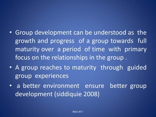 • Group development can be understood as the
growth and progress of a group towards full
maturity over a period of time with primary
focus on the relationships in the group .
• A group reaches to maturity through guided
group experiences
• a better environment ensure better group
development (siddiquie 2008)
Babu.M.T-
 