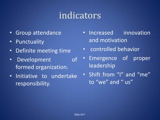 indicators
• Group attendance
• Punctuality
• Definite meeting time
• Development of
formed organization.
• Initiative to undertake
responsibility.
• Increased innovation
and motivation
• controlled behavior
• Emergence of proper
leadership
• Shift from “I” and “me”
to “we” and “ us”
Babu.M.T-
 