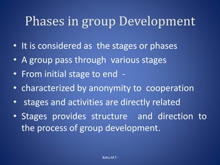 Phases in group Development
• It is considered as the stages or phases
• A group pass through various stages
• From initial stage to end -
• characterized by anonymity to cooperation
• stages and activities are directly related
• Stages provides structure and direction to
the process of group development.
Babu.M.T-
 