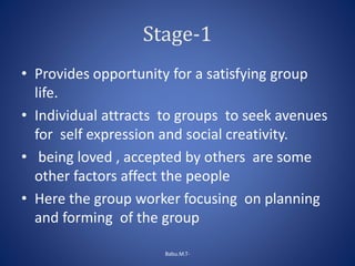 Stage-1
• Provides opportunity for a satisfying group
life.
• Individual attracts to groups to seek avenues
for self expression and social creativity.
• being loved , accepted by others are some
other factors affect the people
• Here the group worker focusing on planning
and forming of the group
Babu.M.T-
 