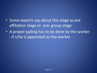 • Some experts say about this stage as pre
affiliation stage or pre- group stage
• A proper palling has to be done by the worker
. If s/he is appointed as the worker.
Babu.M.T-
 