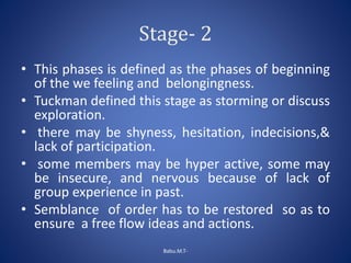 Stage- 2
• This phases is defined as the phases of beginning
of the we feeling and belongingness.
• Tuckman defined this stage as storming or discuss
exploration.
• there may be shyness, hesitation, indecisions,&
lack of participation.
• some members may be hyper active, some may
be insecure, and nervous because of lack of
group experience in past.
• Semblance of order has to be restored so as to
ensure a free flow ideas and actions.
Babu.M.T-
 