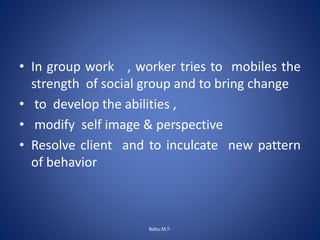 • In group work , worker tries to mobiles the
strength of social group and to bring change
• to develop the abilities ,
• modify self image & perspective
• Resolve client and to inculcate new pattern
of behavior
Babu.M.T-
 