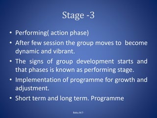 Stage -3
• Performing( action phase)
• After few session the group moves to become
dynamic and vibrant.
• The signs of group development starts and
that phases is known as performing stage.
• Implementation of programme for growth and
adjustment.
• Short term and long term. Programme
Babu.M.T-
 