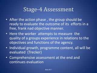 Stage-4 Assessment
• After the action phase , the group should be
ready to evaluate the outcome of its efforts in a
free, frank nad objective manner.
• Here the worker attempts to measure the
quality of a groups experience in relations to the
objectives and functions of the agency.
• Individual growth, programme content, all will be
evaluated (Trecker)
• Comprehensive assessment at the end and
continues evaluation
Babu.M.T-
 