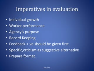 Imperatives in evaluation
• Individual growth
• Worker performance
• Agency’s purpose
• Record Keeping
• Feedback-+ ve should be given first
• Specific,crticism as suggestive alternative
• Prepare format.
Babu.M.T-
 