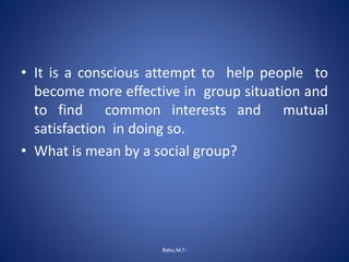 • It is a conscious attempt to help people to
become more effective in group situation and
to find common interests and mutual
satisfaction in doing so.
• What is mean by a social group?
Babu.M.T-
 