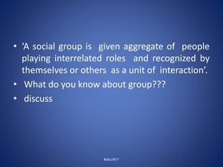• ‘A social group is given aggregate of people
playing interrelated roles and recognized by
themselves or others as a unit of interaction’.
• What do you know about group???
• discuss
Babu.M.T-
 