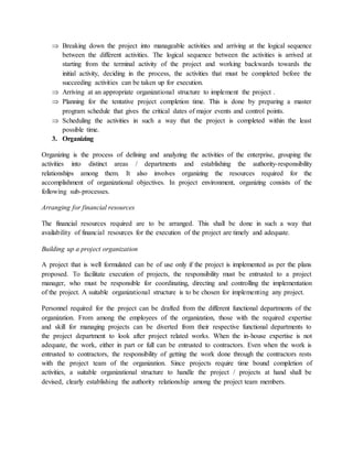  Breaking down the project into manageable activities and arriving at the logical sequence
between the different activities. The logical sequence between the activities is arrived at
starting from the terminal activity of the project and working backwards towards the
initial activity, deciding in the process, the activities that must be completed before the
succeeding activities can be taken up for execution.
 Arriving at an appropriate organizational structure to implement the project .
 Planning for the tentative project completion time. This is done by preparing a master
program schedule that gives the critical dates of major events and control points.
 Scheduling the activities in such a way that the project is completed within the least
possible time.
3. Organizing
Organizing is the process of defining and analyzing the activities of the enterprise, grouping the
activities into distinct areas / departments and establishing the authority-responsibility
relationships among them. It also involves organizing the resources required for the
accomplishment of organizational objectives. In project environment, organizing consists of the
following sub-processes.
Arranging for financial resources
The financial resources required are to be arranged. This shall be done in such a way that
availability of financial resources for the execution of the project are timely and adequate.
Building up a project organization
A project that is well formulated can be of use only if the project is implemented as per the plans
proposed. To facilitate execution of projects, the responsibility must be entrusted to a project
manager, who must be responsible for coordinating, directing and controlling the implementation
of the project. A suitable organizational structure is to be chosen for implementing any project.
Personnel required for the project can be drafted from the different functional departments of the
organization. From among the employees of the organization, those with the required expertise
and skill for managing projects can be diverted from their respective functional departments to
the project department to look after project related works. When the in-house expertise is not
adequate, the work, either in part or full can be entrusted to contractors. Even when the work is
entrusted to contractors, the responsibility of getting the work done through the contractors rests
with the project team of the organization. Since projects require time bound completion of
activities, a suitable organizational structure to handle the project / projects at hand shall be
devised, clearly establishing the authority relationship among the project team members.
 