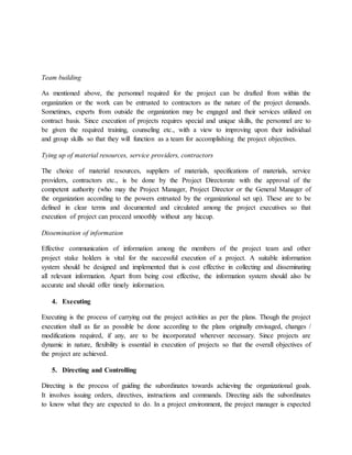 Team building
As mentioned above, the personnel required for the project can be drafted from within the
organization or the work can be entrusted to contractors as the nature of the project demands.
Sometimes, experts from outside the organization may be engaged and their services utilized on
contract basis. Since execution of projects requires special and unique skills, the personnel are to
be given the required training, counseling etc., with a view to improving upon their individual
and group skills so that they will function as a team for accomplishing the project objectives.
Tying up of material resources, service providers, contractors
The choice of material resources, suppliers of materials, specifications of materials, service
providers, contractors etc., is be done by the Project Directorate with the approval of the
competent authority (who may the Project Manager, Project Director or the General Manager of
the organization according to the powers entrusted by the organizational set up). These are to be
defined in clear terms and documented and circulated among the project executives so that
execution of project can proceed smoothly without any hiccup.
Dissemination of information
Effective communication of information among the members of the project team and other
project stake holders is vital for the successful execution of a project. A suitable information
system should be designed and implemented that is cost effective in collecting and disseminating
all relevant information. Apart from being cost effective, the information system should also be
accurate and should offer timely information.
4. Executing
Executing is the process of carrying out the project activities as per the plans. Though the project
execution shall as far as possible be done according to the plans originally envisaged, changes /
modifications required, if any, are to be incorporated wherever necessary. Since projects are
dynamic in nature, flexibility is essential in execution of projects so that the overall objectives of
the project are achieved.
5. Directing and Controlling
Directing is the process of guiding the subordinates towards achieving the organizational goals.
It involves issuing orders, directives, instructions and commands. Directing aids the subordinates
to know what they are expected to do. In a project environment, the project manager is expected
 