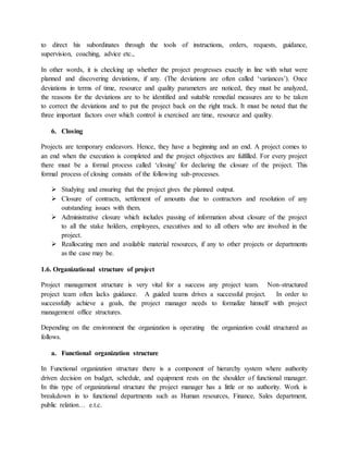 to direct his subordinates through the tools of instructions, orders, requests, guidance,
supervision, coaching, advice etc.,
In other words, it is checking up whether the project progresses exactly in line with what were
planned and discovering deviations, if any. (The deviations are often called ‘variances’). Once
deviations in terms of time, resource and quality parameters are noticed, they must be analyzed,
the reasons for the deviations are to be identified and suitable remedial measures are to be taken
to correct the deviations and to put the project back on the right track. It must be noted that the
three important factors over which control is exercised are time, resource and quality.
6. Closing
Projects are temporary endeavors. Hence, they have a beginning and an end. A project comes to
an end when the execution is completed and the project objectives are fulfilled. For every project
there must be a formal process called ‘closing’ for declaring the closure of the project. This
formal process of closing consists of the following sub-processes.
 Studying and ensuring that the project gives the planned output.
 Closure of contracts, settlement of amounts due to contractors and resolution of any
outstanding issues with them.
 Administrative closure which includes passing of information about closure of the project
to all the stake holders, employees, executives and to all others who are involved in the
project.
 Reallocating men and available material resources, if any to other projects or departments
as the case may be.
1.6. Organizational structure of project
Project management structure is very vital for a success any project team. Non-structured
project team often lacks guidance. A guided teams drives a successful project. In order to
successfully achieve a goals, the project manager needs to formalize himself with project
management office structures.
Depending on the environment the organization is operating the organization could structured as
follows.
a. Functional organization structure
In Functional organization structure there is a component of hierarchy system where authority
driven decision on budget, schedule, and equipment rests on the shoulder of functional manager.
In this type of organizational structure the project manager has a little or no authority. Work is
breakdown in to functional departments such as Human resources, Finance, Sales department,
public relation… e.t.c.
 