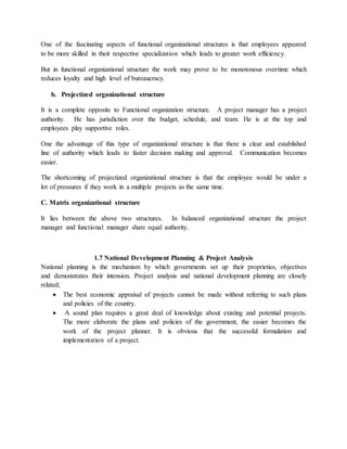 One of the fascinating aspects of functional organizational structures is that employees appeared
to be more skilled in their respective specialization which leads to greater work efficiency.
But in functional organizational structure the work may prove to be monotonous overtime which
reduces loyalty and high level of bureaucracy.
b. Projectized organizational structure
It is a complete opposite to Functional organization structure. A project manager has a project
authority. He has jurisdiction over the budget, schedule, and team. He is at the top and
employees play supportive roles.
One the advantage of this type of organizational structure is that there is clear and established
line of authority which leads to faster decision making and approval. Communication becomes
easier.
The shortcoming of projectized organizational structure is that the employee would be under a
lot of pressures if they work in a multiple projects as the same time.
C. Matrix organizational structure
It lies between the above two structures. In balanced organizational structure the project
manager and functional manager share equal authority.
1.7 National Development Planning & Project Analysis
National planning is the mechanism by which governments set up their proprieties, objectives
and demonstrates their intension. Project analysis and national development planning are closely
related;
 The best economic appraisal of projects cannot be made without referring to such plans
and policies of the country.
 A sound plan requires a great deal of knowledge about existing and potential projects.
The more elaborate the plans and policies of the government, the easier becomes the
work of the project planner. It is obvious that the successful formulation and
implementation of a project.
 