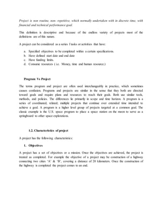 Project is non routine, non- repetitive, which normally undertaken with in discrete time, with
financial and technical performance goal.
This definition is descriptive and because of the endless variety of projects most of the
definitions are of this nature.
A project can be considered as a series f tasks or activities that have:
a. Specified objectives to be completed within a certain specifications.
b. Have defined start date and end date
c. Have funding limits.
d. Consume resources ( i.e. Money, time and human resource.)
Program Vs Project
The terms program and project are often used interchangeably in practice, which sometimes
causes confusion. Programs and projects are similar in the sense that they both are directed
toward goals and require plans and resources to reach their goals. Both use similar tools,
methods, and policies. The differences lie primarily in scope and time horizon. A program is a
series of coordinated, related; multiple projects that continue over extended time intended to
achieve a goal. A program is a higher level group of projects targeted at a common goal. The
classic example is the U.S. space program to place a space station on the moon to serve as a
springboard to other space explorations.
1.2. Characteristics of project
A project has the following characteristics:
1. Objectives
A project has a set of objectives or a mission. Once the objectives are achieved, the project is
treated as completed. For example the objective of a project may be construction of a highway
connecting two cities ‘A’ & ‘B’, covering a distance of 20 kilometers. Once the construction of
the highway is completed the project comes to an end.
 