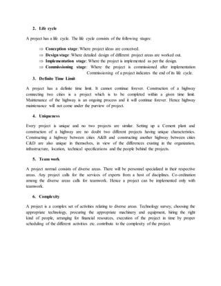 2. Life cycle
A project has a life cycle. The life cycle consists of the following stages:
 Conception stage: Where project ideas are conceived.
 Design stage: Where detailed design of different project areas are worked out.
 Implementation stage: Where the project is implemented as per the design.
 Commissioning stage: Where the project is commissioned after implementation
Commissioning of a project indicates the end of its life cycle.
3. Definite Time Limit
A project has a definite time limit. It cannot continue forever. Construction of a highway
connecting two cities is a project which is to be completed within a given time limit.
Maintenance of the highway is an ongoing process and it will continue forever. Hence highway
maintenance will not come under the purview of project.
4. Uniqueness
Every project is unique and no two projects are similar. Setting up a Cement plant and
construction of a highway are no doubt two different projects having unique characteristics.
Constructing a highway between cities A&B and constructing another highway between cities
C&D are also unique in themselves, in view of the differences existing in the organization,
infrastructure, location, technical specifications and the people behind the projects.
5. Team work
A project normal consists of diverse areas. There will be personnel specialized in their respective
areas. Any project calls for the services of experts from a host of disciplines. Co-ordination
among the diverse areas calls for teamwork. Hence a project can be implemented only with
teamwork.
6. Complexity
A project is a complex set of activities relating to diverse areas. Technology survey, choosing the
appropriate technology, procuring the appropriate machinery and equipment, hiring the right
kind of people, arranging for financial resources, execution of the project in time by proper
scheduling of the different activities etc. contribute to the complexity of the project.
 