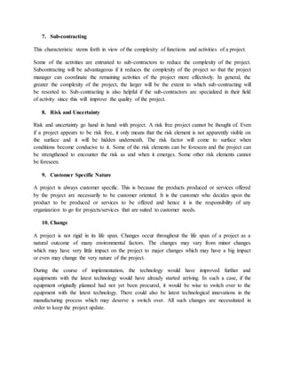 7. Sub-contracting
This characteristic stems forth in view of the complexity of functions and activities of a project.
Some of the activities are entrusted to sub-contractors to reduce the complexity of the project.
Subcontracting will be advantageous if it reduces the complexity of the project so that the project
manager can coordinate the remaining activities of the project more effectively. In general, the
greater the complexity of the project, the larger will be the extent to which sub-contracting will
be resorted to. Sub-contracting is also helpful if the sub-contractors are specialized in their field
of activity since this will improve the quality of the project.
8. Risk and Uncertainty
Risk and uncertainty go hand in hand with project. A risk free project cannot be thought of. Even
if a project appears to be risk free, it only means that the risk element is not apparently visible on
the surface and it will be hidden underneath. The risk factor will come to surface when
conditions become conducive to it. Some of the risk elements can be foreseen and the project can
be strengthened to encounter the risk as and when it emerges. Some other risk elements cannot
be foreseen.
9. Customer Specific Nature
A project is always customer specific. This is because the products produced or services offered
by the project are necessarily to be customer oriented. It is the customer who decides upon the
product to be produced or services to be offered and hence it is the responsibility of any
organization to go for projects/services that are suited to customer needs.
10. Change
A project is not rigid in its life span. Changes occur throughout the life span of a project as a
natural outcome of many environmental factors. The changes may vary from minor changes
which may have very little impact on the project to major changes which may have a big impact
or even may change the very nature of the project.
During the course of implementation, the technology would have improved further and
equipments with the latest technology would have already started arriving. In such a case, if the
equipment originally planned had not yet been procured, it would be wise to switch over to the
equipment with the latest technology. There could also be latest technological innovations in the
manufacturing process which may deserve a switch over. All such changes are necessitated in
order to keep the project update.
 