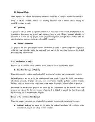 11. Rational Choice
Since a project is a scheme for investing resources, the choice of a project is done after making a
Study of all the available avenues for investing resources and a rational choice among the
available avenues is made.
12. Optimality
A project is always aimed at optimum utilization of resources for the overall development of the
organization. Resources are scarce and resources have a cost. Hence, optimum utilization of
resources is a must for any project. Many project management concepts have evolved with the
aim of achieving optimum utilization of available resources.
13. Control Mechanism
All projects will have pre-designed control mechanisms in order to ensure completion of projects
within the time schedule, within the estimated cost and at the same time achieving the desired
level of quality and reliability.
1.3. Classification of project
Projects can be classified under different heads, some of which are explained below.
1. Based on the Type of Activity
Under this category, projects can be classified as industrial projects and non-industrial projects.
Industrial projects are set up for the production of some goods. Projects like health care projects,
educational projects, irrigation projects, soil conservation projects, pollution control projects;
highway projects, water supply projects etc. come under the category of non-industrial projects.
Investments in non-industrial projects are made by the Government and the benefits from such
projects are enjoyed by the entire society of people. It is difficult to quantify the benefits enjoyed
by the society out of non-industrial projects.
Based on the Location of the Project
Under the category, projects can be classified as national projects and international projects.
a. National projects are those set up within the national boundaries of a country, while
international projects are set up in other countries.
 