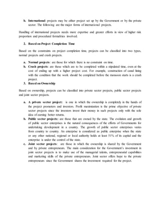b. International: projects may be either project set up by the Government or by the private
sector. The following are the major forms of international projects.
Handling of international projects needs more expertise and greater efforts in view of higher risk
proportion and procedural formalities involved.
2. Based on Project Completion Time
Based on the constraints on project completion time, projects can be classified into two types,
normal projects and crash projects.
a. Normal projects: are those for which there is no constraint on time.
b. Crash projects: are those which are to be completed within a stipulated time, even at the
cost of ending up with a higher project cost. For example, construction of canal lining
with the condition that the work should be completed before the monsoon starts is a crash
project.
3. Based on Ownership
Based on ownership, projects can be classified into private sector projects, public sector projects
and joint sector projects.
a. A private sector project: is one in which the ownership is completely in the hands of
the project promoters and investors. Profit maximization is the prime objective of private
sector projects since the investors invest their money in such projects only with the sole
idea of earning better returns.
b. Public sector projects: are those that are owned by the state. The evolution and growth
of public sector enterprises is the natural consequences of the efforts of Governments for
undertaking development in a country. The growth of public sector enterprises varies
from country to country. An enterprise is considered as public enterprise when the state
or any other national, regional or local authority holds at least 51% of its capital and the
enterprise is under the control of the state.
c. Joint sector projects: are those in which the ownership is shared by the Government
and by private entrepreneurs. The main consideration for the Government’s investment in
joint sector projects is to make use of the managerial talents, entrepreneurial capabilities
and marketing skills of the private entrepreneurs. Joint sector offers hope to the private
entrepreneurs since the Government shares the investment required for the project.
 