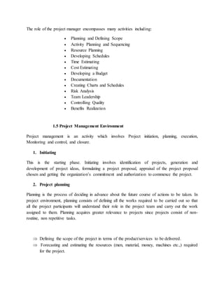 The role of the project manager encompasses many activities including:
 Planning and Defining Scope
 Activity Planning and Sequencing
 Resource Planning
 Developing Schedules
 Time Estimating
 Cost Estimating
 Developing a Budget
 Documentation
 Creating Charts and Schedules
 Risk Analysis
 Team Leadership
 Controlling Quality
 Benefits Realization
1.5 Project Management Environment
Project management is an activity which involves Project initiation, planning, execution,
Monitoring and control, and closure.
1. Initiating
This is the starting phase. Initiating involves identification of projects, generation and
development of project ideas, formulating a project proposal, appraisal of the project proposal
chosen and getting the organization’s commitment and authorization to commence the project.
2. Project planning
Planning is the process of deciding in advance about the future course of actions to be taken. In
project environment, planning consists of defining all the works required to be carried out so that
all the project participants will understand their role in the project team and carry out the work
assigned to them. Planning acquires greater relevance to projects since projects consist of non-
routine, non repetitive tasks.
 Defining the scope of the project in terms of the product/services to be delivered.
 Forecasting and estimating the resources (men, material, money, machines etc.,) required
for the project.
 