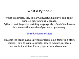 What is Python ?
Python is a simple, easy to learn, powerful, high level and object-
oriented programming language.
Python is an interpreted scripting language also. Guido Van Rossum
is known as the founder of python programming.
Introduction to Python
It covers the topics such as python programming, features, history,
versions, how to install, example, how to execute, variables,
keywords, identifiers, literals, operators and comments.
Copied -Prof. Maulik Borsaniya
 