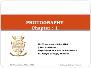 Mr. Vinoy Johny , M.Sc. , MBA St.Mary's College, Thrissur
PHOTOGRAPHY
Chapter : 1
Mr. Vinoy Johny M.Sc, MBA
( Asst.Professor )
Department of B.Voc in Multimedia
St. Mary’s College, Thrissur
 
