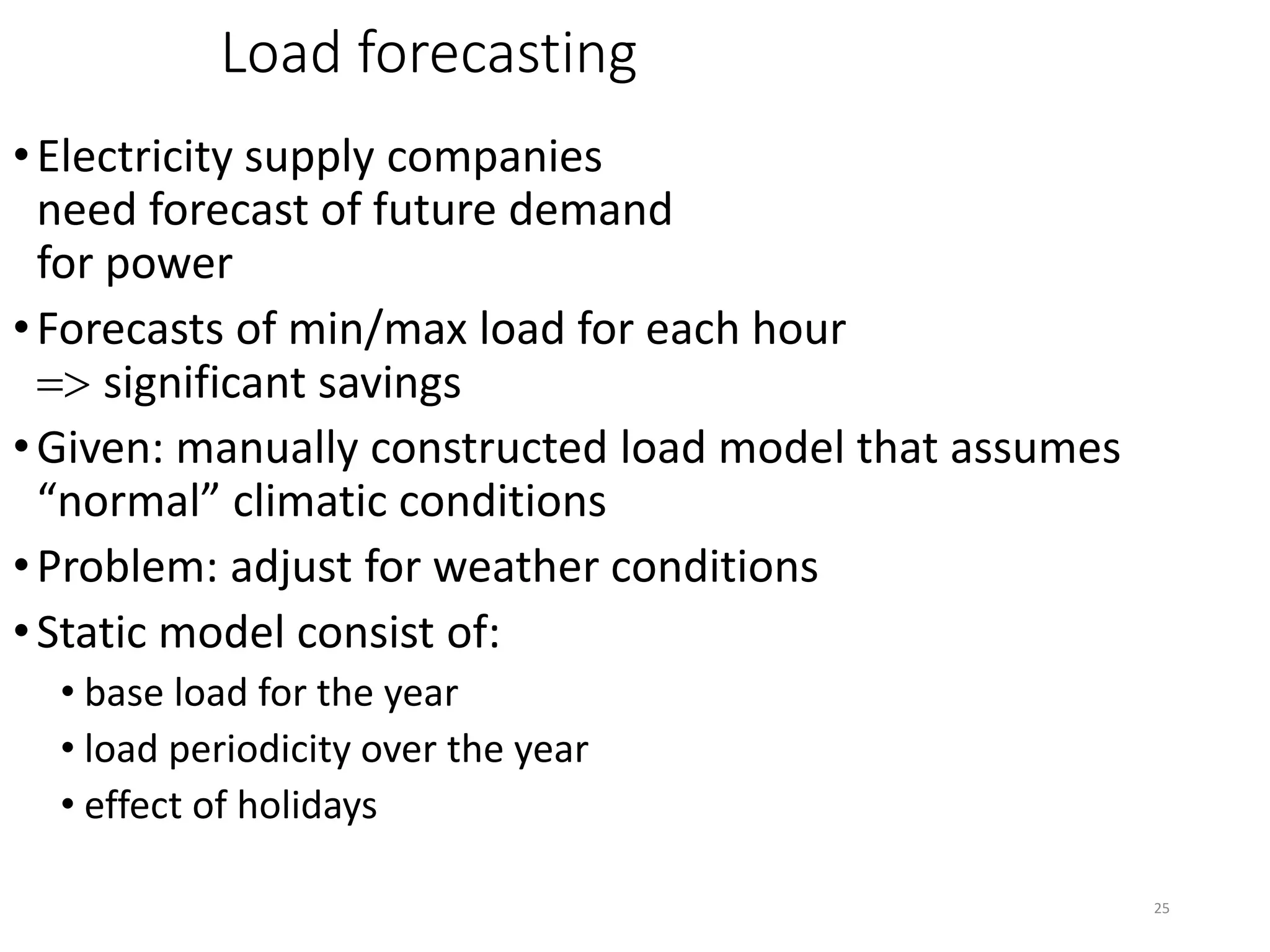 25
Load forecasting
•Electricity supply companies
need forecast of future demand
for power
•Forecasts of min/max load for each hour
=> significant savings
•Given: manually constructed load model that assumes
“normal” climatic conditions
•Problem: adjust for weather conditions
•Static model consist of:
• base load for the year
• load periodicity over the year
• effect of holidays
 
