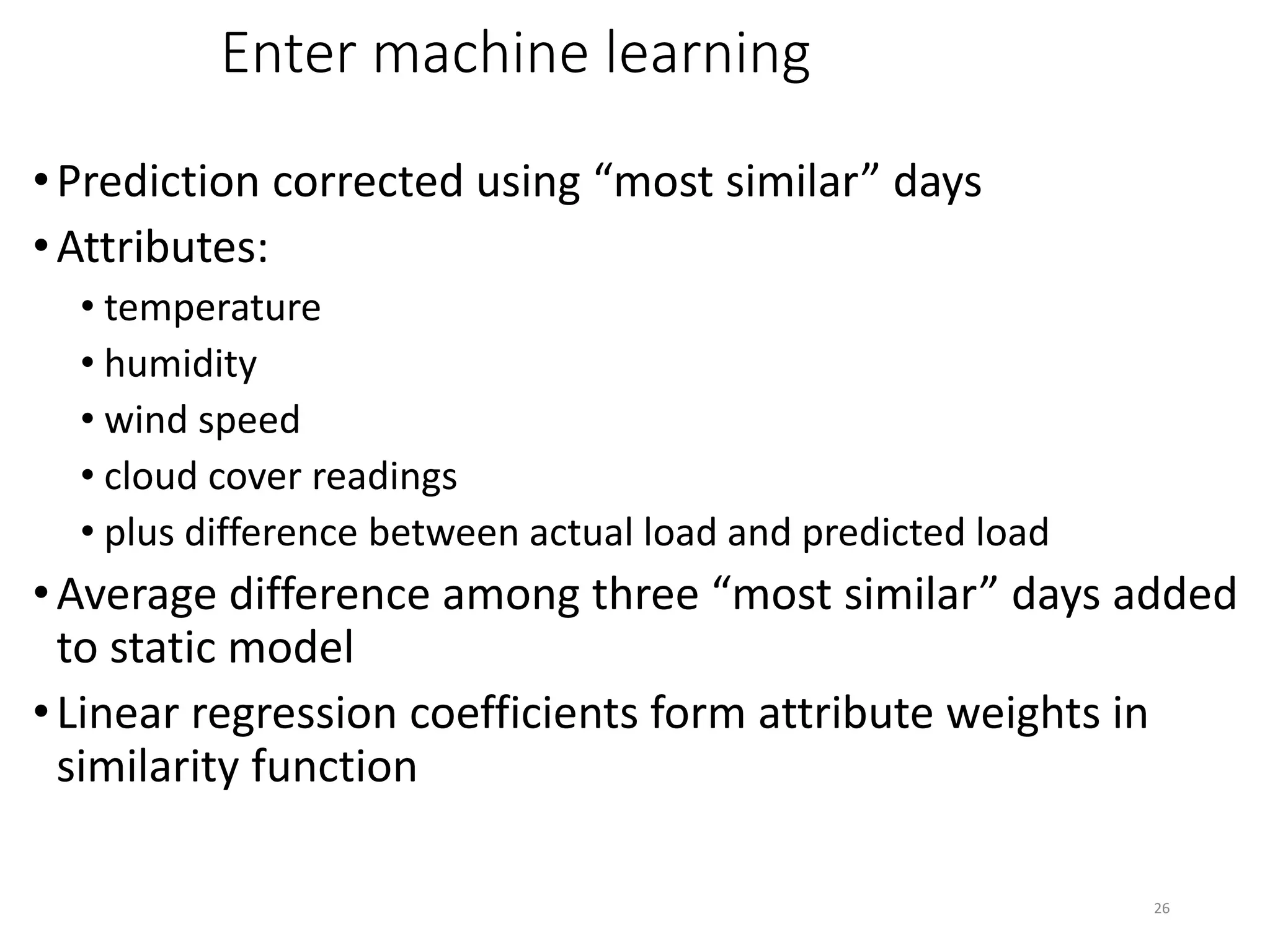 26
Enter machine learning
•Prediction corrected using “most similar” days
•Attributes:
• temperature
• humidity
• wind speed
• cloud cover readings
• plus difference between actual load and predicted load
•Average difference among three “most similar” days added
to static model
•Linear regression coefficients form attribute weights in
similarity function
 