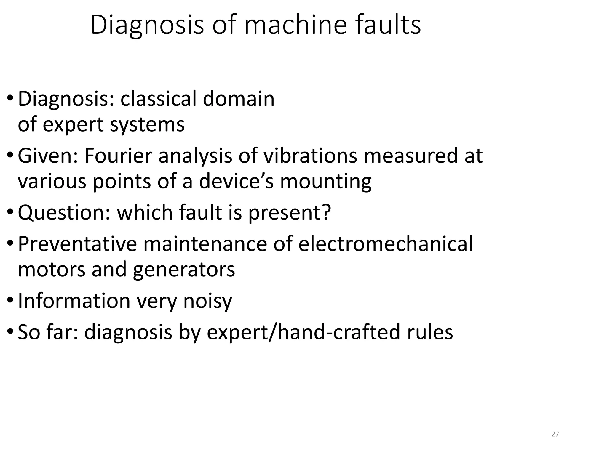27
Diagnosis of machine faults
•Diagnosis: classical domain
of expert systems
•Given: Fourier analysis of vibrations measured at
various points of a device’s mounting
•Question: which fault is present?
•Preventative maintenance of electromechanical
motors and generators
•Information very noisy
•So far: diagnosis by expert/hand-crafted rules
 