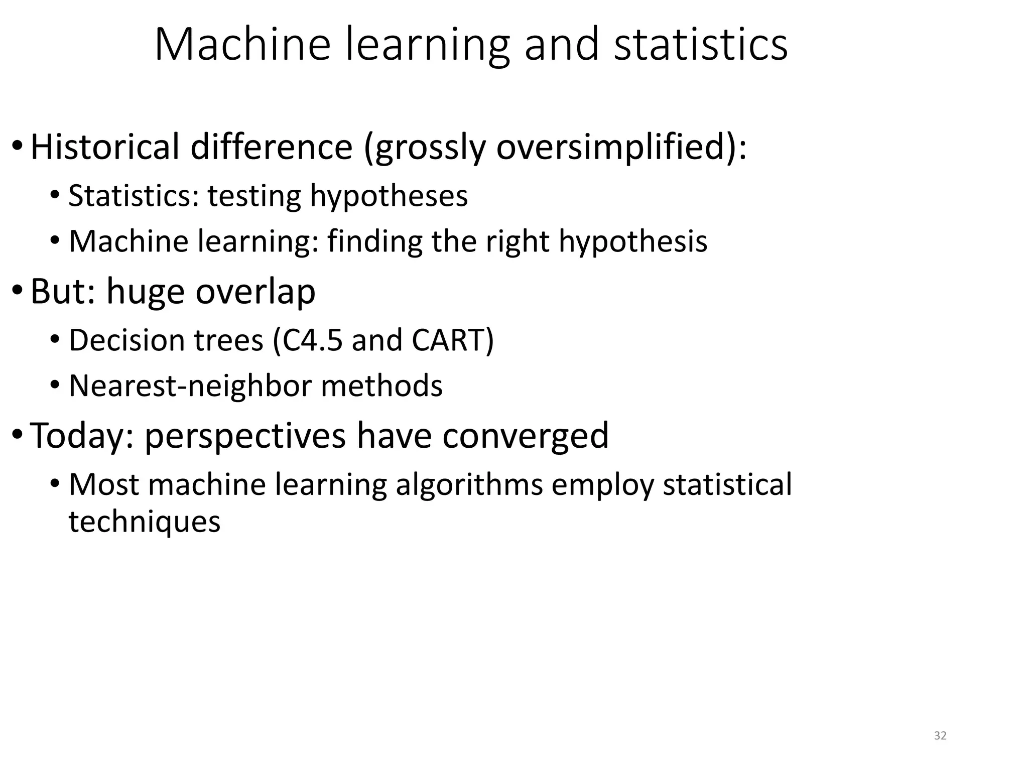32
Machine learning and statistics
•Historical difference (grossly oversimplified):
• Statistics: testing hypotheses
• Machine learning: finding the right hypothesis
•But: huge overlap
• Decision trees (C4.5 and CART)
• Nearest-neighbor methods
•Today: perspectives have converged
• Most machine learning algorithms employ statistical
techniques
 