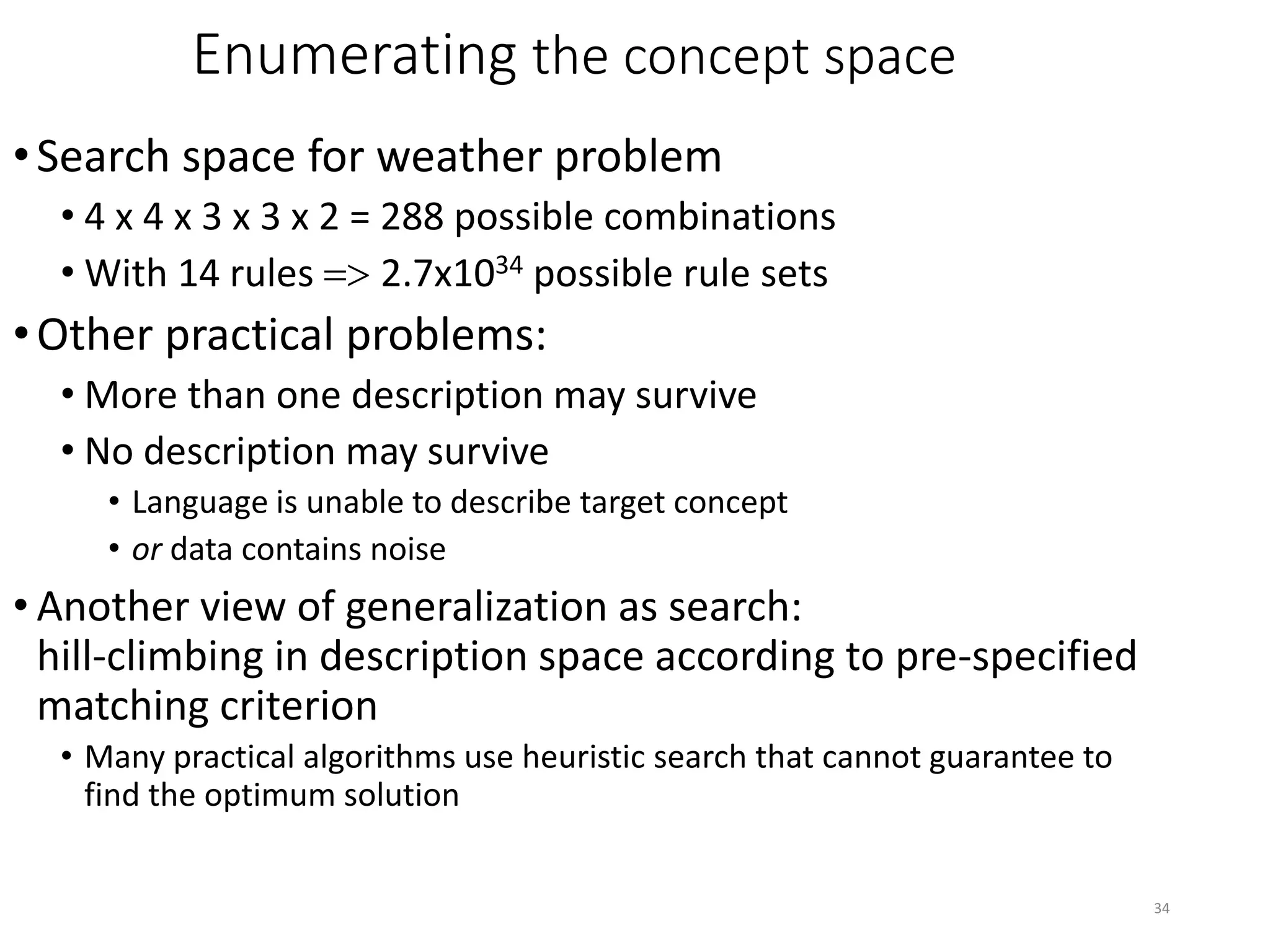 34
Enumerating the concept space
•Search space for weather problem
• 4 x 4 x 3 x 3 x 2 = 288 possible combinations
• With 14 rules => 2.7x1034 possible rule sets
•Other practical problems:
• More than one description may survive
• No description may survive
• Language is unable to describe target concept
• or data contains noise
• Another view of generalization as search:
hill-climbing in description space according to pre-specified
matching criterion
• Many practical algorithms use heuristic search that cannot guarantee to
find the optimum solution
 